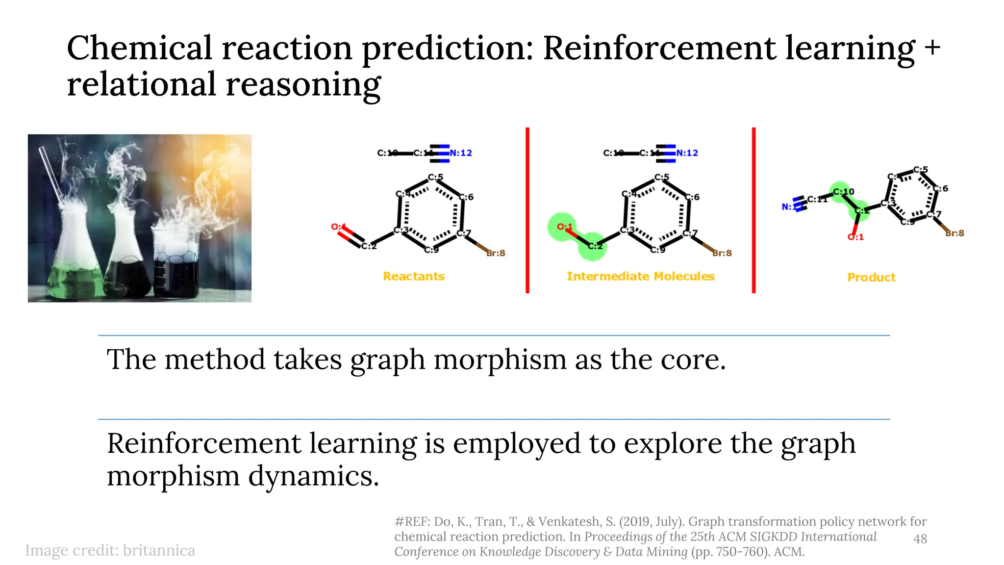 Chemical reaction prediction: Reinforcement learning +
relational reasoning
48
#REF: Do, K., Tran, T., & Venkatesh, S. (2019, July). Graph transformation policy network for
chemical reaction prediction. In Proceedings of the 25th ACM SIGKDD International
Conference on Knowledge Discovery & Data Mining (pp. 750-760). ACM.
Image credit: britannica
The method takes graph morphism as the core.
Reinforcement learning is employed to explore the graph
morphism dynamics.
 
