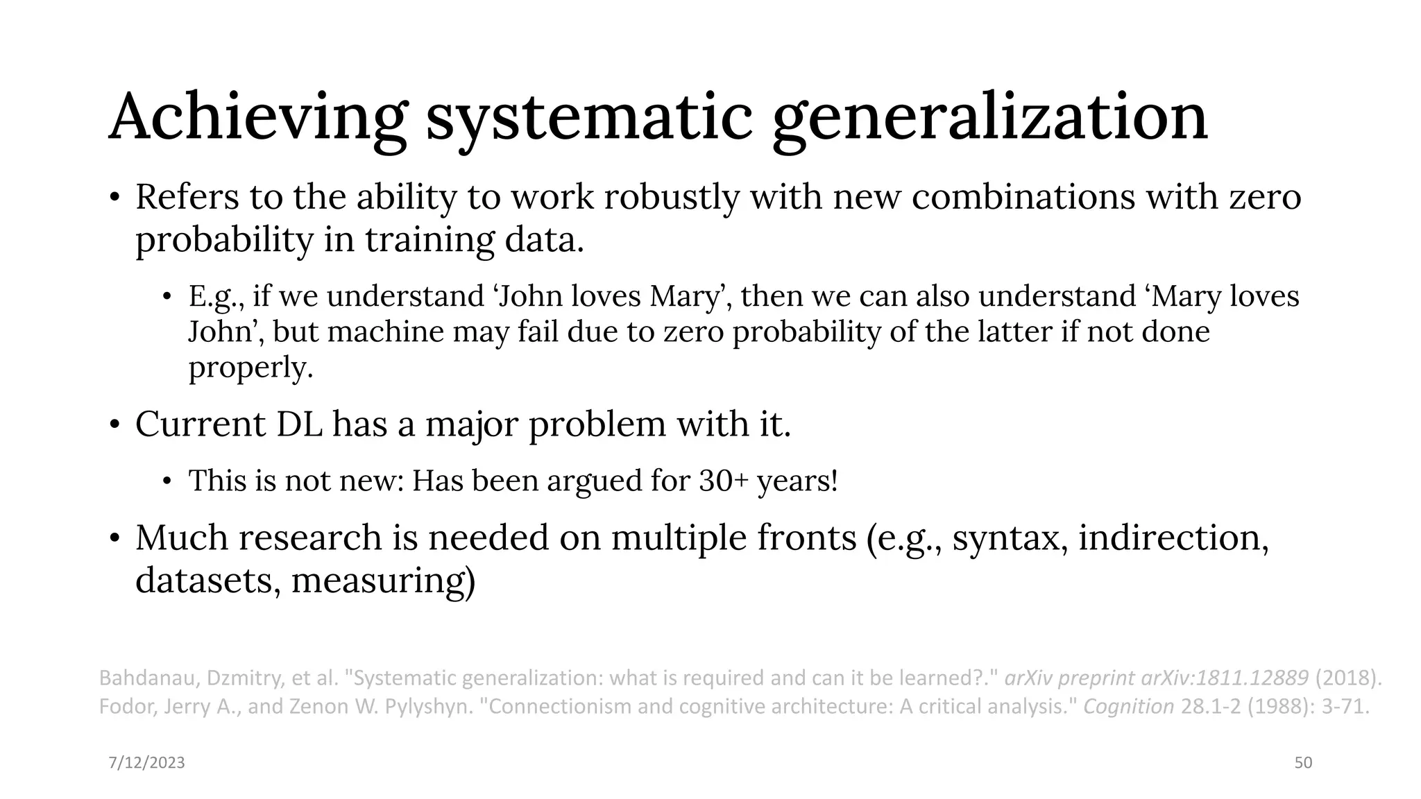 Achieving systematic generalization
• Refers to the ability to work robustly with new combinations with zero
probability in training data.
• E.g., if we understand ‘John loves Mary’, then we can also understand ‘Mary loves
John’, but machine may fail due to zero probability of the latter if not done
properly.
• Current DL has a major problem with it.
• This is not new: Has been argued for 30+ years!
• Much research is needed on multiple fronts (e.g., syntax, indirection,
datasets, measuring)
7/12/2023 50
Bahdanau, Dzmitry, et al. "Systematic generalization: what is required and can it be learned?." arXiv preprint arXiv:1811.12889 (2018).
Fodor, Jerry A., and Zenon W. Pylyshyn. "Connectionism and cognitive architecture: A critical analysis." Cognition 28.1-2 (1988): 3-71.
 