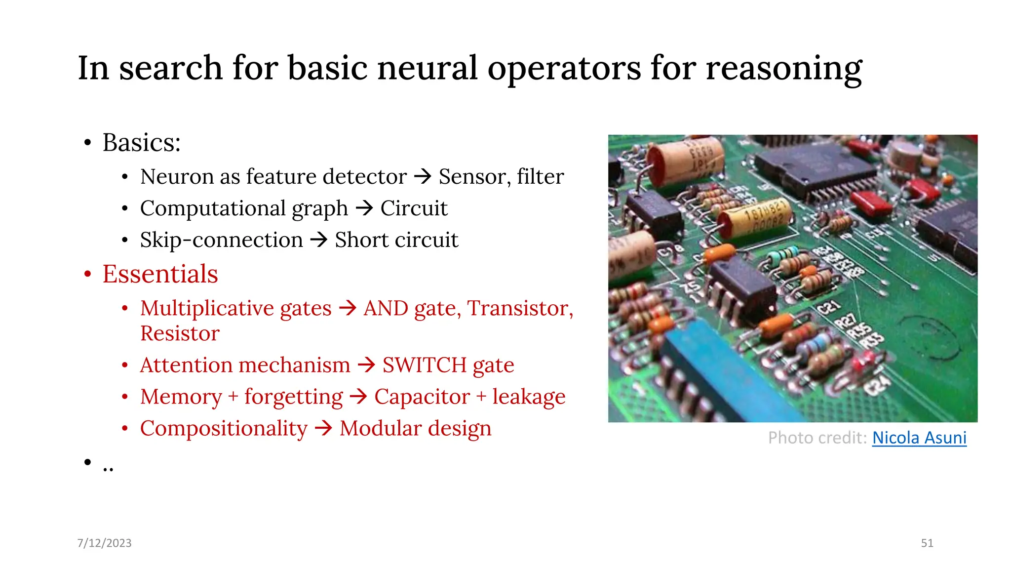 In search for basic neural operators for reasoning
• Basics:
• Neuron as feature detector → Sensor, filter
• Computational graph → Circuit
• Skip-connection → Short circuit
• Essentials
• Multiplicative gates → AND gate, Transistor,
Resistor
• Attention mechanism → SWITCH gate
• Memory + forgetting → Capacitor + leakage
• Compositionality → Modular design
• ..
7/12/2023 51
Photo credit: Nicola Asuni
 