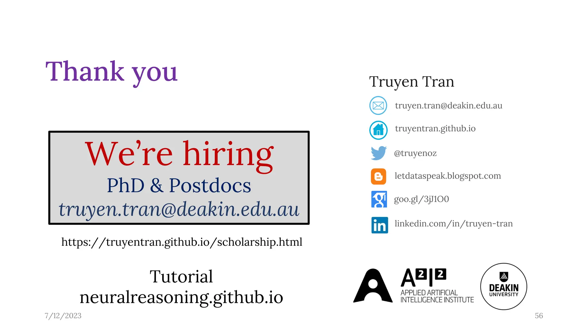 7/12/2023 56
Thank you Truyen Tran
@truyenoz
truyentran.github.io
truyen.tran@deakin.edu.au
letdataspeak.blogspot.com
goo.gl/3jJ1O0
linkedin.com/in/truyen-tran
We’re hiring
PhD & Postdocs
truyen.tran@deakin.edu.au
https://truyentran.github.io/scholarship.html
Tutorial
neuralreasoning.github.io
 