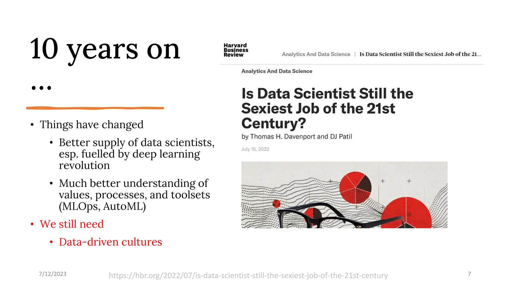 10 years on
…
• Things have changed
• Better supply of data scientists,
esp. fuelled by deep learning
revolution
• Much better understanding of
values, processes, and toolsets
(MLOps, AutoML)
• We still need
• Data-driven cultures
7/12/2023 7
https://hbr.org/2022/07/is-data-scientist-still-the-sexiest-job-of-the-21st-century
 