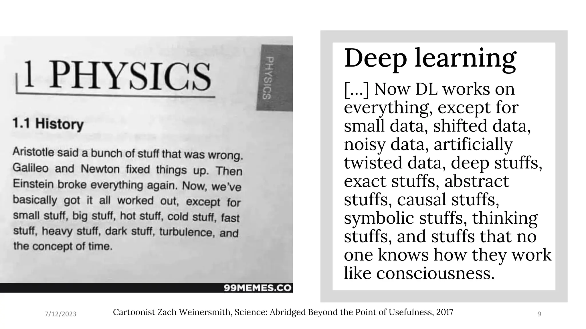7/12/2023 9
Cartoonist Zach Weinersmith, Science: Abridged Beyond the Point of Usefulness, 2017
Deep learning
[…] Now DL works on
everything, except for
small data, shifted data,
noisy data, artificially
twisted data, deep stuffs,
exact stuffs, abstract
stuffs, causal stuffs,
symbolic stuffs, thinking
stuffs, and stuffs that no
one knows how they work
like consciousness.
 
