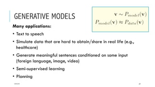 GENERATIVE MODELS
17/1/17 21
Many applications:
•  Text to speech
•  Simulate data that are hard to obtain/share in real life (e.g.,
healthcare)
•  Generate meaningful sentences conditioned on some input
(foreign language, image, video)
•  Semi-supervised learning
•  Planning
 