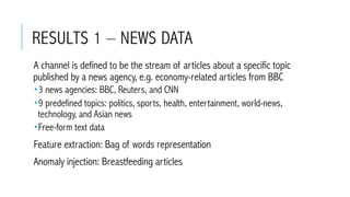 RESULTS 1 – NEWS DATA
 A channel is defined to be the stream of articles about a specific topic
published by a news agency, e.g. economy-related articles from BBC
­ 3 news agencies: BBC, Reuters, and CNN
­ 9 predefined topics: politics, sports, health, entertainment, world-news,
technology, and Asian news
­ Free-form text data
 Feature extraction: Bag of words representation
 Anomaly injection: Breastfeeding articles
 