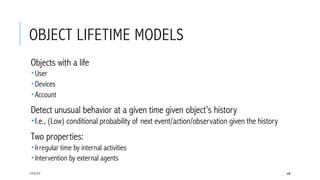 OBJECT LIFETIME MODELS
 Objects with a life
­ User
­ Devices
­ Account
 Detect unusual behavior at a given time given object’s history
­ I.e., (Low) conditional probability of next event/action/observation given the history
 Two properties:
­ Irregular time by internal activities
­ Intervention by external agents
17/1/17 48
 