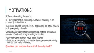 MOTIVATIONS
 Software is eating the world.
 IoT development is exploding. Software security is an
extremely critical issue
 Vulerable source files: 0.3-5%, depending on code review
policy & quality ot code.
 General approach: Machine learning instead of human
manual effort and programming heuristics
 Many software metrics have been found:
­ Bugs, code complexity, churn rate, developer network activity
metrics, fault history metrics,
 Question: can machine learn all of these by itself?
17/1/17 60
 
