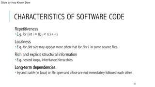 CHARACTERISTICS OF SOFTWARE CODE
 Repetitiveness
­ E.g. for (int i = 0; i < n; i++)
 Localness
­ E.g. for (int size may appear more often that for (int i in some source files.
 Rich and explicit structural information
­ E.g. nested loops, inheritance hierarchies
 Long-term dependencies
­ try and catch (in Java) or file open and close are not immediately followed each other.
63
Slide by Hoa Khanh Dam
 