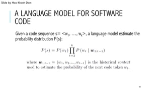 A LANGUAGE MODEL FOR SOFTWARE
CODE
 Given a code sequence s= <w1, …, wk>, a language model estimate the
probability distribution P(s):
64
Slide by Hoa Khanh Dam
 