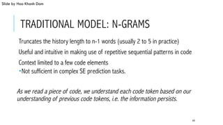 TRADITIONAL MODEL: N-GRAMS
 Truncates the history length to n-1 words (usually 2 to 5 in practice)
 Useful and intuitive in making use of repetitive sequential patterns in code
 Context limited to a few code elements
­ Not sufficient in complex SE prediction tasks.
As we read a piece of code, we understand each code token based on our
understanding of previous code tokens, i.e. the information persists.
65
Slide by Hoa Khanh Dam
 