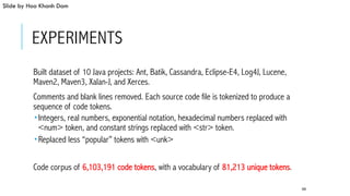 EXPERIMENTS
 Built dataset of 10 Java projects: Ant, Batik, Cassandra, Eclipse-E4, Log4J, Lucene,
Maven2, Maven3, Xalan-J, and Xerces.
 Comments and blank lines removed. Each source code file is tokenized to produce a
sequence of code tokens.
­ Integers, real numbers, exponential notation, hexadecimal numbers replaced with
<num> token, and constant strings replaced with <str> token.
­ Replaced less “popular” tokens with <unk>
 Code corpus of 6,103,191 code tokens, with a vocabulary of 81,213 unique tokens.
68
Slide by Hoa Khanh Dam
 