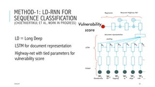 METHOD-1: LD-RNN FOR
SEQUENCE CLASSIFICATION
(CHOETKIERTIKUL ET AL, WORK IN PROGRESS)
 LD = Long Deep
 LSTM for document representation
 Highway-net with tied parameters for
vulnerability score
17/1/17 71
pooling
Embed
LSTM
Vulnerability
score
W1 W2 W3 W4 W5 W6
Recurrent Highway NetRegression
Standardize XD logging to align with
document representation
h1
h2 h3
h4 h5
h6
….
….
….
….
 