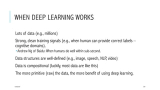 WHEN DEEP LEARNING WORKS
 Lots of data (e.g., millions)
 Strong, clean training signals (e.g., when human can provide correct labels –
cognitive domains).
­ Andrew Ng of Baidu: When humans do well within sub-second.
 Data structures are well-defined (e.g., image, speech, NLP, video)
 Data is compositional (luckily, most data are like this)
 The more primitive (raw) the data, the more benefit of using deep learning.
17/1/17 77
 