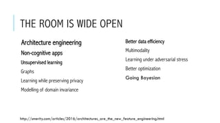 THE ROOM IS WIDE OPEN
 Architecture engineering
 Non-cognitive apps
 Unsupervised learning
 Graphs
 Learning while preserving privacy
 Modelling of domain invariance
 Better data efficiency
 Multimodality
 Learning under adversarial stress
 Better optimization
 Going Bayesian
http://smerity.com/articles/2016/architectures_are_the_new_feature_engineering.html
 