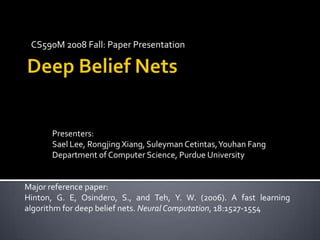CS590M 2008 Fall: Paper Presentation Deep Belief Nets  Presenters: Sael Lee, Rongjing Xiang, SuleymanCetintas, Youhan Fang Department of Computer Science, Purdue University Major reference paper:  Hinton, G. E, Osindero, S., and Teh, Y. W. (2006). A fast learning algorithm for deep belief nets. Neural Computation, 18:1527-1554 
