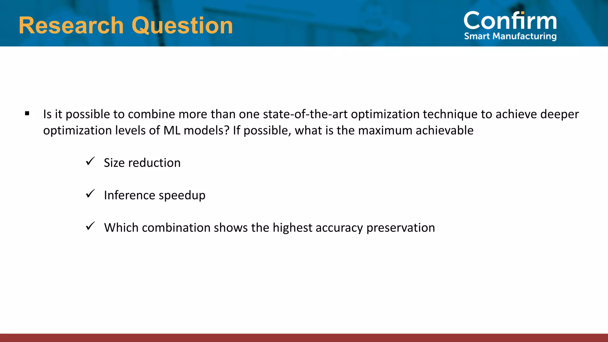 Research Question ▪ Is it possible to combine more than one state-of-the-art optimization technique to achieve deeper optimization levels of ML models? If possible, what is the maximum achievable ✓ Size reduction ✓ Inference speedup ✓ Which combination shows the highest accuracy preservation 