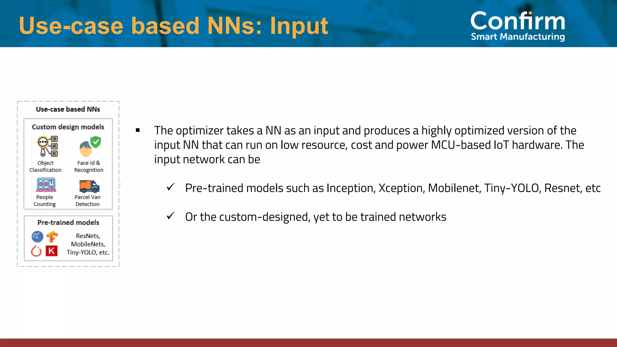 Use-case based NNs: Input ▪ The optimizer takes a NN as an input and produces a highly optimized version of the input NN that can run on low resource, cost and power MCU-based IoT hardware. The input network can be ✓ Pre-trained models such as Inception, Xception, Mobilenet, Tiny-YOLO, Resnet, etc ✓ Or the custom-designed, yet to be trained networks 