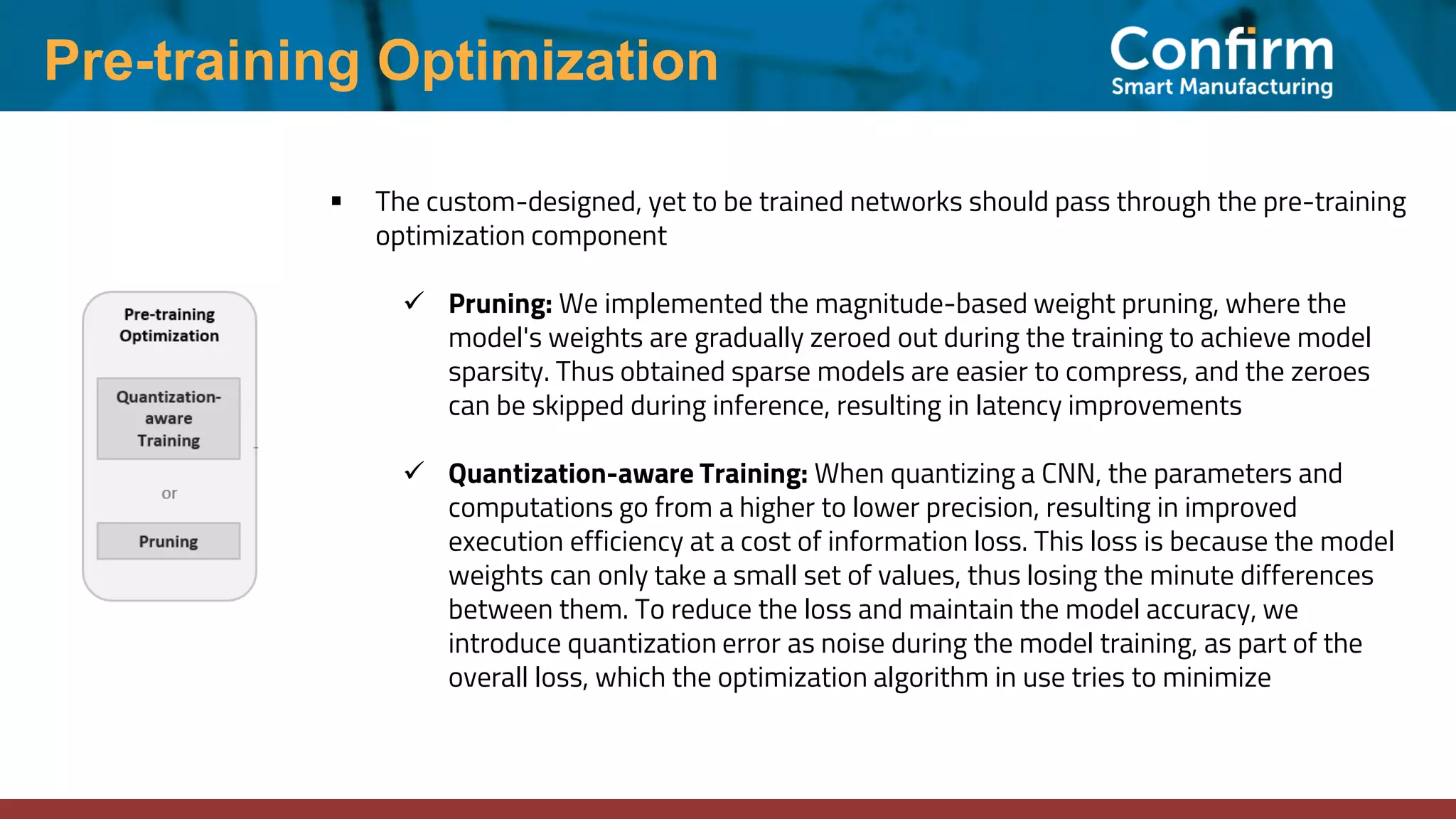 Pre-training Optimization ▪ The custom-designed, yet to be trained networks should pass through the pre-training optimization component ✓ Pruning: We implemented the magnitude-based weight pruning, where the model's weights are gradually zeroed out during the training to achieve model sparsity. Thus obtained sparse models are easier to compress, and the zeroes can be skipped during inference, resulting in latency improvements ✓ Quantization-aware Training: When quantizing a CNN, the parameters and computations go from a higher to lower precision, resulting in improved execution efficiency at a cost of information loss. This loss is because the model weights can only take a small set of values, thus losing the minute differences between them. To reduce the loss and maintain the model accuracy, we introduce quantization error as noise during the model training, as part of the overall loss, which the optimization algorithm in use tries to minimize 