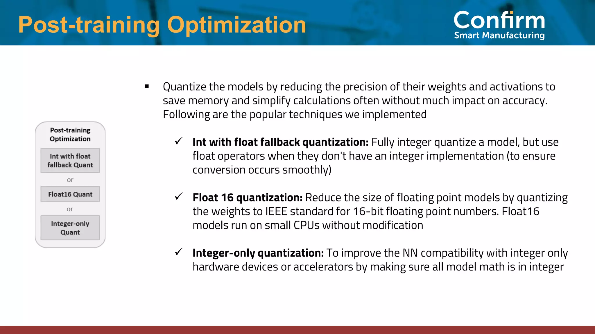 Post-training Optimization ▪ Quantize the models by reducing the precision of their weights and activations to save memory and simplify calculations often without much impact on accuracy. Following are the popular techniques we implemented ✓ Int with float fallback quantization: Fully integer quantize a model, but use float operators when they don't have an integer implementation (to ensure conversion occurs smoothly) ✓ Float 16 quantization: Reduce the size of floating point models by quantizing the weights to IEEE standard for 16-bit floating point numbers. Float16 models run on small CPUs without modification ✓ Integer-only quantization: To improve the NN compatibility with integer only hardware devices or accelerators by making sure all model math is in integer 