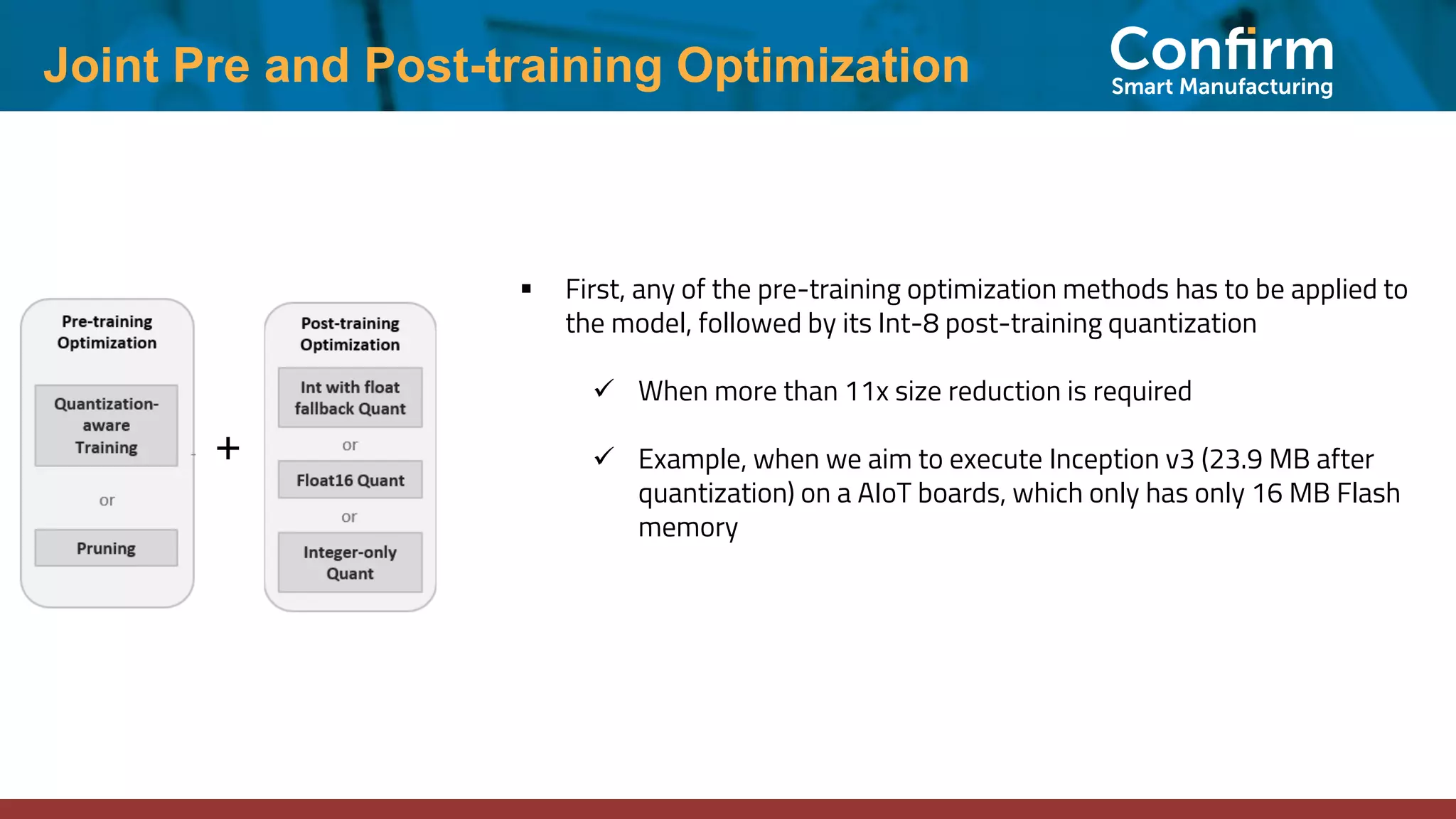 Joint Pre and Post-training Optimization ▪ First, any of the pre-training optimization methods has to be applied to the model, followed by its Int-8 post-training quantization ✓ When more than 11x size reduction is required ✓ Example, when we aim to execute Inception v3 (23.9 MB after quantization) on a AIoT boards, which only has only 16 MB Flash memory + 