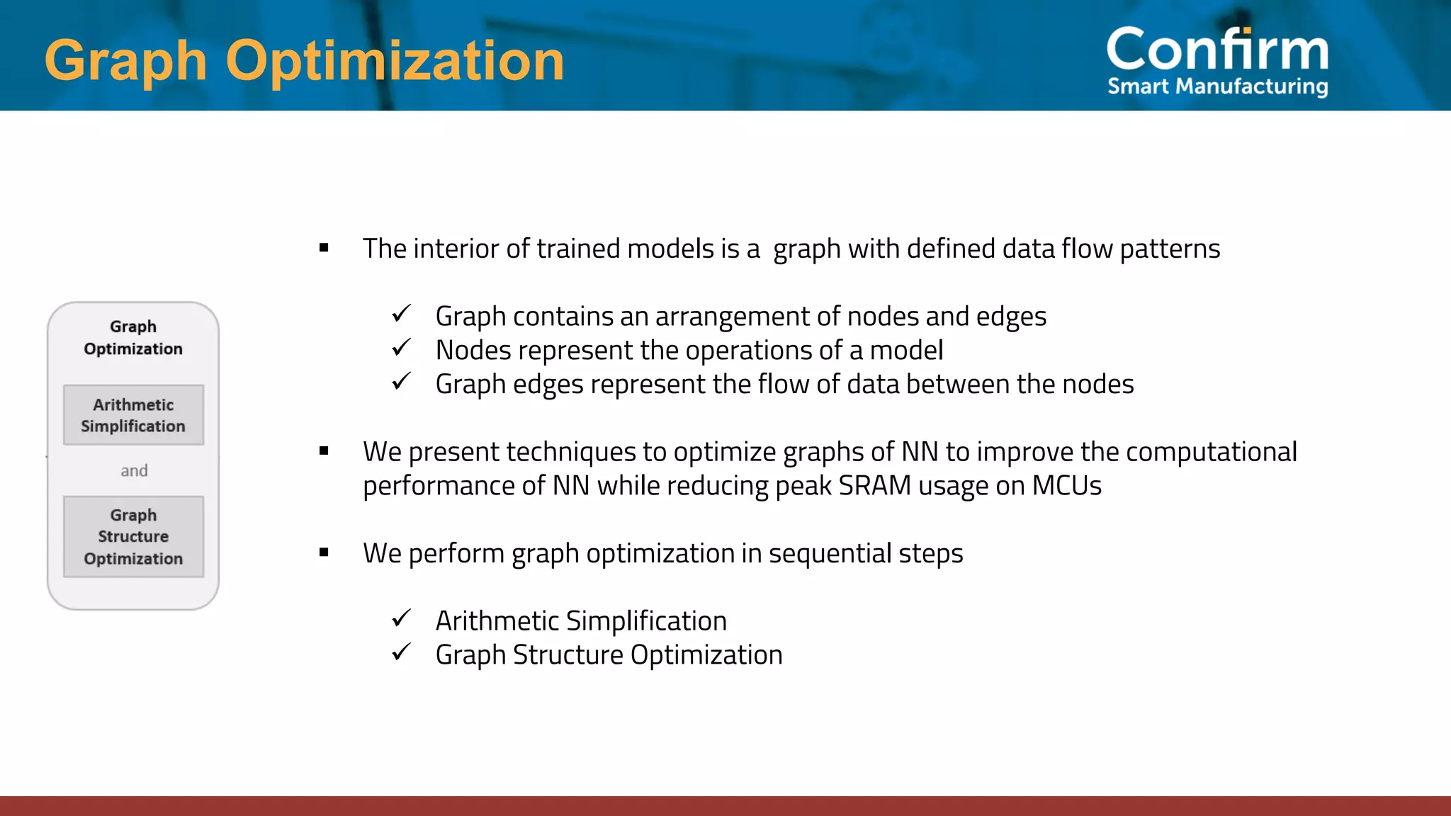 ▪ The interior of trained models is a graph with defined data flow patterns ✓ Graph contains an arrangement of nodes and edges ✓ Nodes represent the operations of a model ✓ Graph edges represent the flow of data between the nodes ▪ We present techniques to optimize graphs of NN to improve the computational performance of NN while reducing peak SRAM usage on MCUs ▪ We perform graph optimization in sequential steps ✓ Arithmetic Simplification ✓ Graph Structure Optimization Graph Optimization 