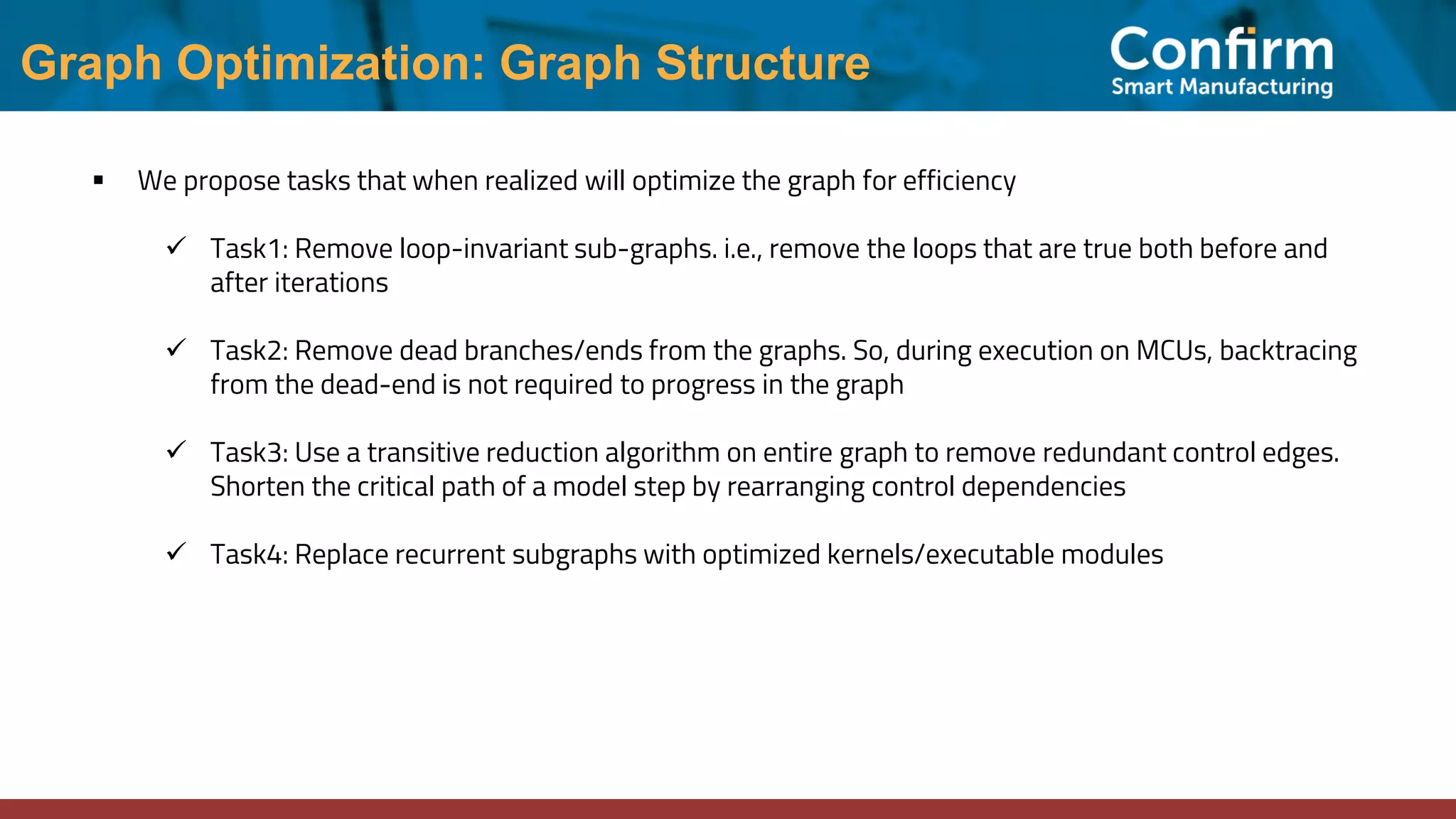 Graph Optimization: Graph Structure ▪ We propose tasks that when realized will optimize the graph for efficiency ✓ Task1: Remove loop-invariant sub-graphs. i.e., remove the loops that are true both before and after iterations ✓ Task2: Remove dead branches/ends from the graphs. So, during execution on MCUs, backtracing from the dead-end is not required to progress in the graph ✓ Task3: Use a transitive reduction algorithm on entire graph to remove redundant control edges. Shorten the critical path of a model step by rearranging control dependencies ✓ Task4: Replace recurrent subgraphs with optimized kernels/executable modules 