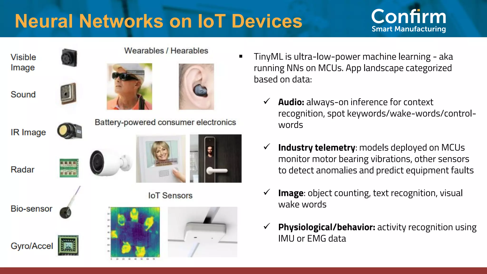 Neural Networks on IoT Devices ▪ TinyML is ultra-low-power machine learning - aka running NNs on MCUs. App landscape categorized based on data: ✓ Audio: always-on inference for context recognition, spot keywords/wake-words/control- words ✓ Industry telemetry: models deployed on MCUs monitor motor bearing vibrations, other sensors to detect anomalies and predict equipment faults ✓ Image: object counting, text recognition, visual wake words ✓ Physiological/behavior: activity recognition using IMU or EMG data 