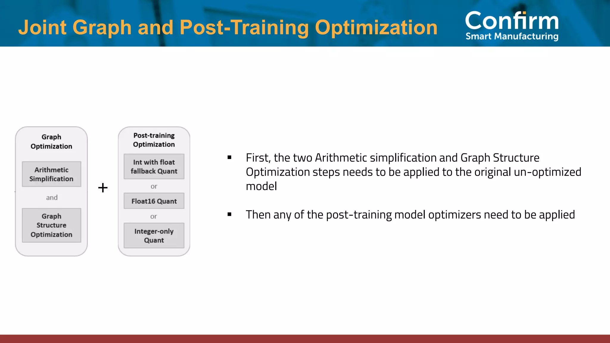 Joint Graph and Post-Training Optimization ▪ First, the two Arithmetic simplification and Graph Structure Optimization steps needs to be applied to the original un-optimized model ▪ Then any of the post-training model optimizers need to be applied + 