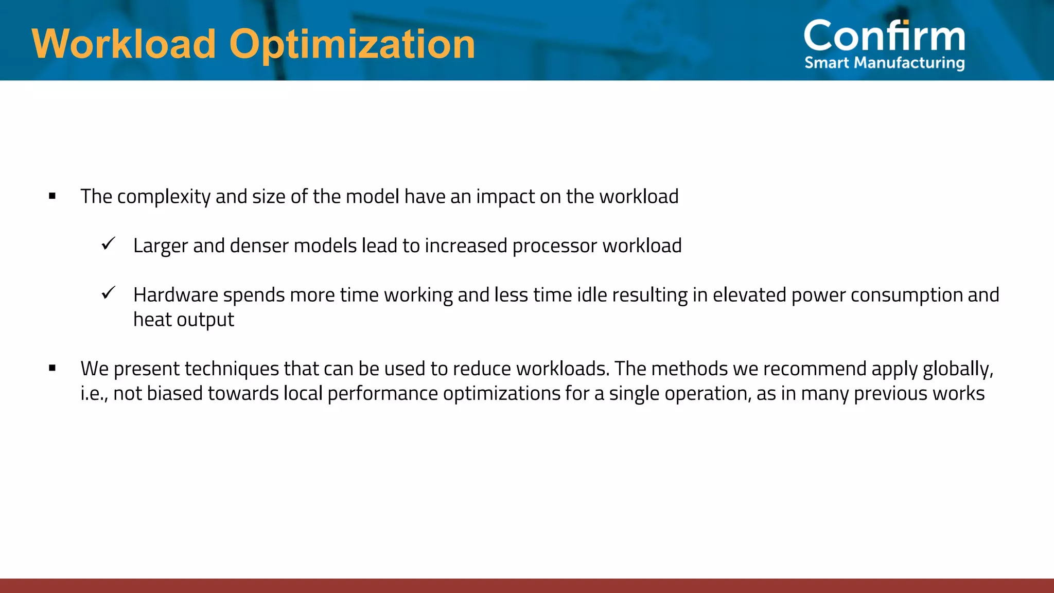 Workload Optimization ▪ The complexity and size of the model have an impact on the workload ✓ Larger and denser models lead to increased processor workload ✓ Hardware spends more time working and less time idle resulting in elevated power consumption and heat output ▪ We present techniques that can be used to reduce workloads. The methods we recommend apply globally, i.e., not biased towards local performance optimizations for a single operation, as in many previous works 