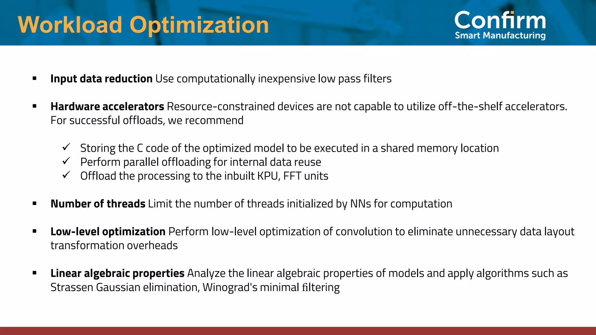 Workload Optimization ▪ Input data reduction Use computationally inexpensive low pass filters ▪ Hardware accelerators Resource-constrained devices are not capable to utilize off-the-shelf accelerators. For successful offloads, we recommend ✓ Storing the C code of the optimized model to be executed in a shared memory location ✓ Perform parallel offloading for internal data reuse ✓ Offload the processing to the inbuilt KPU, FFT units ▪ Number of threads Limit the number of threads initialized by NNs for computation ▪ Low-level optimization Perform low-level optimization of convolution to eliminate unnecessary data layout transformation overheads ▪ Linear algebraic properties Analyze the linear algebraic properties of models and apply algorithms such as Strassen Gaussian elimination, Winograd's minimal ﬁltering 