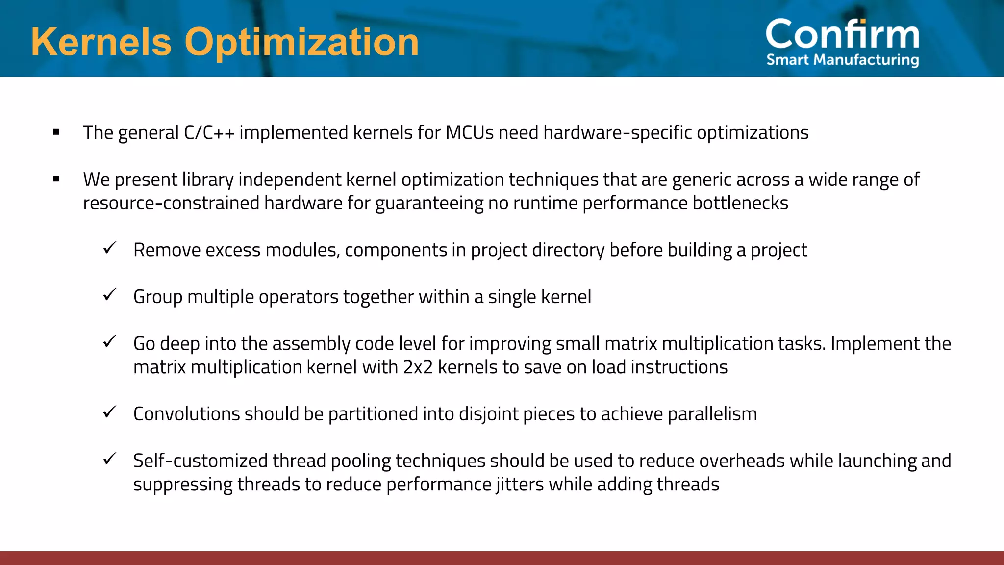 Kernels Optimization ▪ The general C/C++ implemented kernels for MCUs need hardware-specific optimizations ▪ We present library independent kernel optimization techniques that are generic across a wide range of resource-constrained hardware for guaranteeing no runtime performance bottlenecks ✓ Remove excess modules, components in project directory before building a project ✓ Group multiple operators together within a single kernel ✓ Go deep into the assembly code level for improving small matrix multiplication tasks. Implement the matrix multiplication kernel with 2x2 kernels to save on load instructions ✓ Convolutions should be partitioned into disjoint pieces to achieve parallelism ✓ Self-customized thread pooling techniques should be used to reduce overheads while launching and suppressing threads to reduce performance jitters while adding threads 