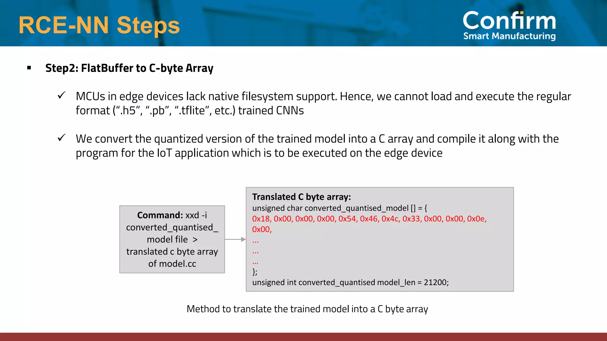 RCE-NN Steps ▪ Step2: FlatBuffer to C-byte Array ✓ MCUs in edge devices lack native filesystem support. Hence, we cannot load and execute the regular format (“.h5”, “.pb”, “.tflite”, etc.) trained CNNs ✓ We convert the quantized version of the trained model into a C array and compile it along with the program for the IoT application which is to be executed on the edge device Translated C byte array: unsigned char converted_quantised_model [] = { 0x18, 0x00, 0x00, 0x00, 0x54, 0x46, 0x4c, 0x33, 0x00, 0x00, 0x0e, 0x00, ... ... … }; unsigned int converted_quantised model_len = 21200; Command: xxd -i converted_quantised_ model file > translated c byte array of model.cc Method to translate the trained model into a C byte array 