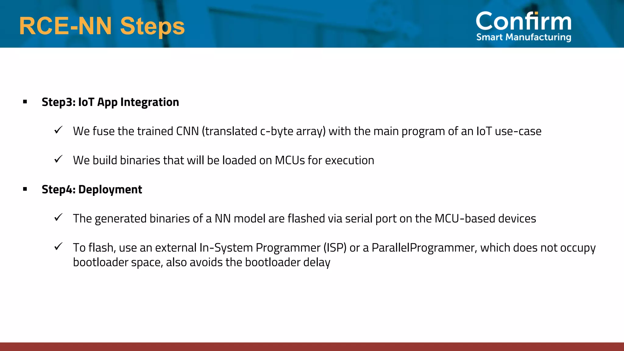 RCE-NN Steps ▪ Step3: IoT App Integration ✓ We fuse the trained CNN (translated c-byte array) with the main program of an IoT use-case ✓ We build binaries that will be loaded on MCUs for execution ▪ Step4: Deployment ✓ The generated binaries of a NN model are flashed via serial port on the MCU-based devices ✓ To flash, use an external In-System Programmer (ISP) or a ParallelProgrammer, which does not occupy bootloader space, also avoids the bootloader delay 