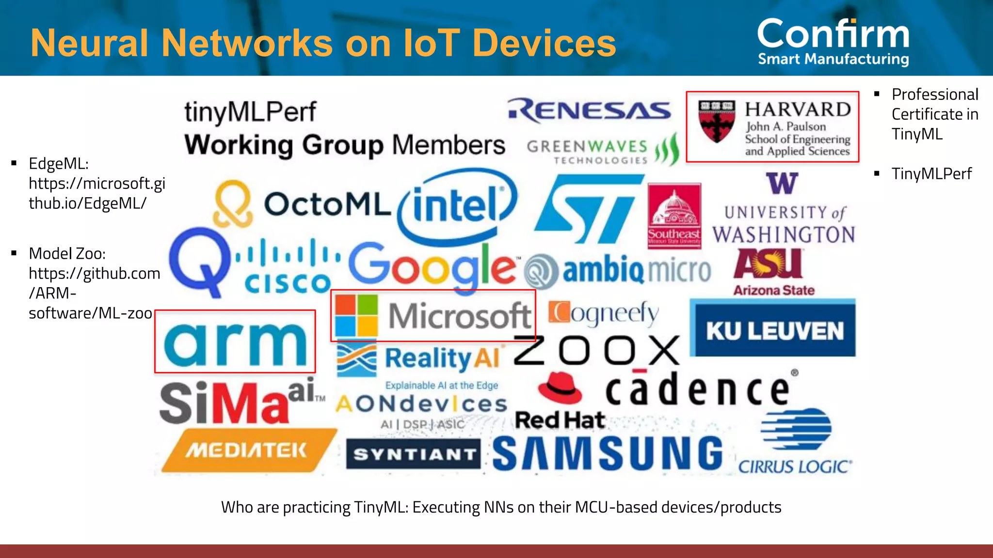 Neural Networks on IoT Devices Who are practicing TinyML: Executing NNs on their MCU-based devices/products ▪ Professional Certificate in TinyML ▪ TinyMLPerf ▪ EdgeML: https://microsoft.gi thub.io/EdgeML/ ▪ Model Zoo: https://github.com /ARM- software/ML-zoo 