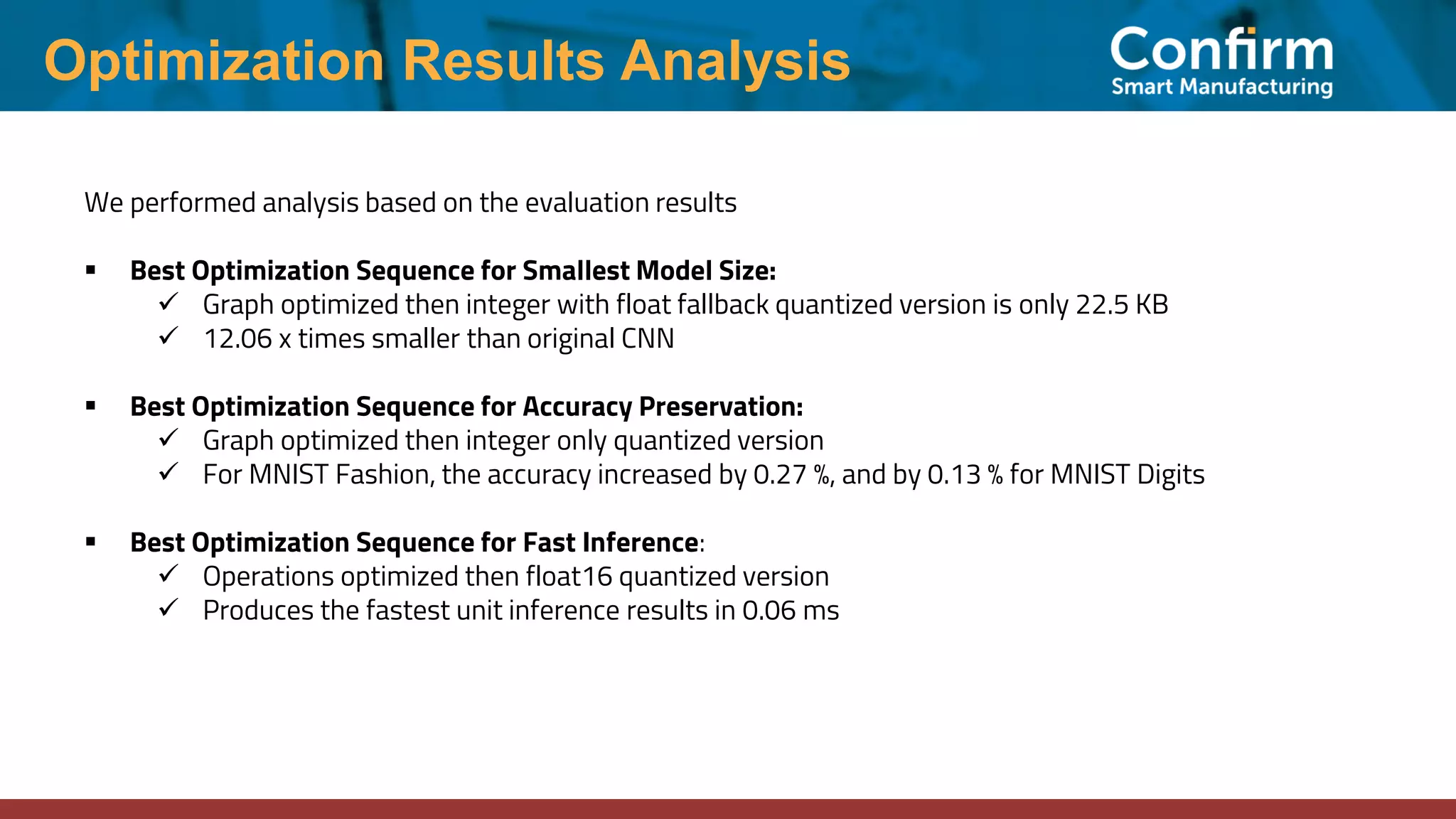 Optimization Results Analysis We performed analysis based on the evaluation results ▪ Best Optimization Sequence for Smallest Model Size: ✓ Graph optimized then integer with float fallback quantized version is only 22.5 KB ✓ 12.06 x times smaller than original CNN ▪ Best Optimization Sequence for Accuracy Preservation: ✓ Graph optimized then integer only quantized version ✓ For MNIST Fashion, the accuracy increased by 0.27 %, and by 0.13 % for MNIST Digits ▪ Best Optimization Sequence for Fast Inference: ✓ Operations optimized then float16 quantized version ✓ Produces the fastest unit inference results in 0.06 ms 