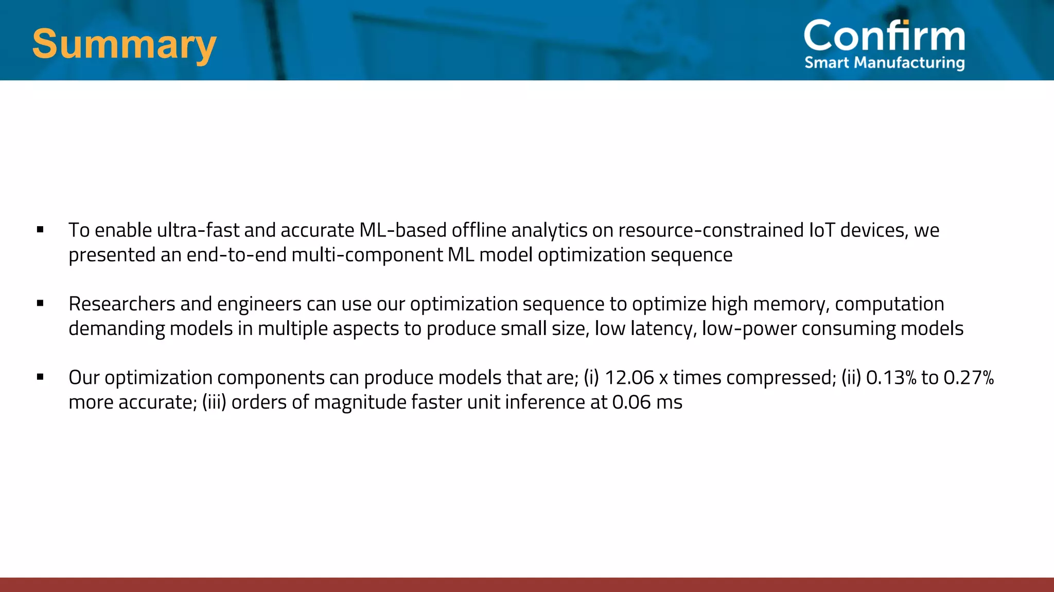 Summary ▪ To enable ultra-fast and accurate ML-based offline analytics on resource-constrained IoT devices, we presented an end-to-end multi-component ML model optimization sequence ▪ Researchers and engineers can use our optimization sequence to optimize high memory, computation demanding models in multiple aspects to produce small size, low latency, low-power consuming models ▪ Our optimization components can produce models that are; (i) 12.06 x times compressed; (ii) 0.13% to 0.27% more accurate; (iii) orders of magnitude faster unit inference at 0.06 ms 