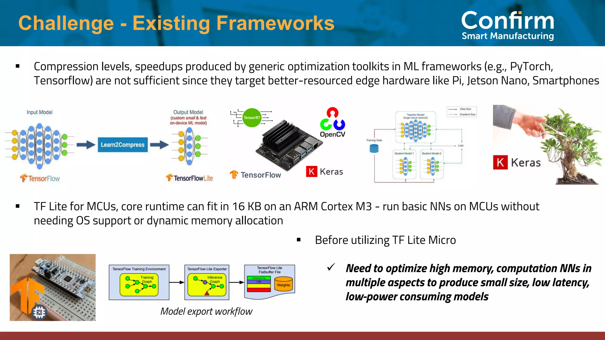 Challenge - Existing Frameworks ▪ Compression levels, speedups produced by generic optimization toolkits in ML frameworks (e.g., PyTorch, Tensorflow) are not sufficient since they target better-resourced edge hardware like Pi, Jetson Nano, Smartphones ▪ TF Lite for MCUs, core runtime can fit in 16 KB on an ARM Cortex M3 - run basic NNs on MCUs without needing OS support or dynamic memory allocation ▪ Before utilizing TF Lite Micro ✓ Need to optimize high memory, computation NNs in multiple aspects to produce small size, low latency, low-power consuming models Model export workflow 