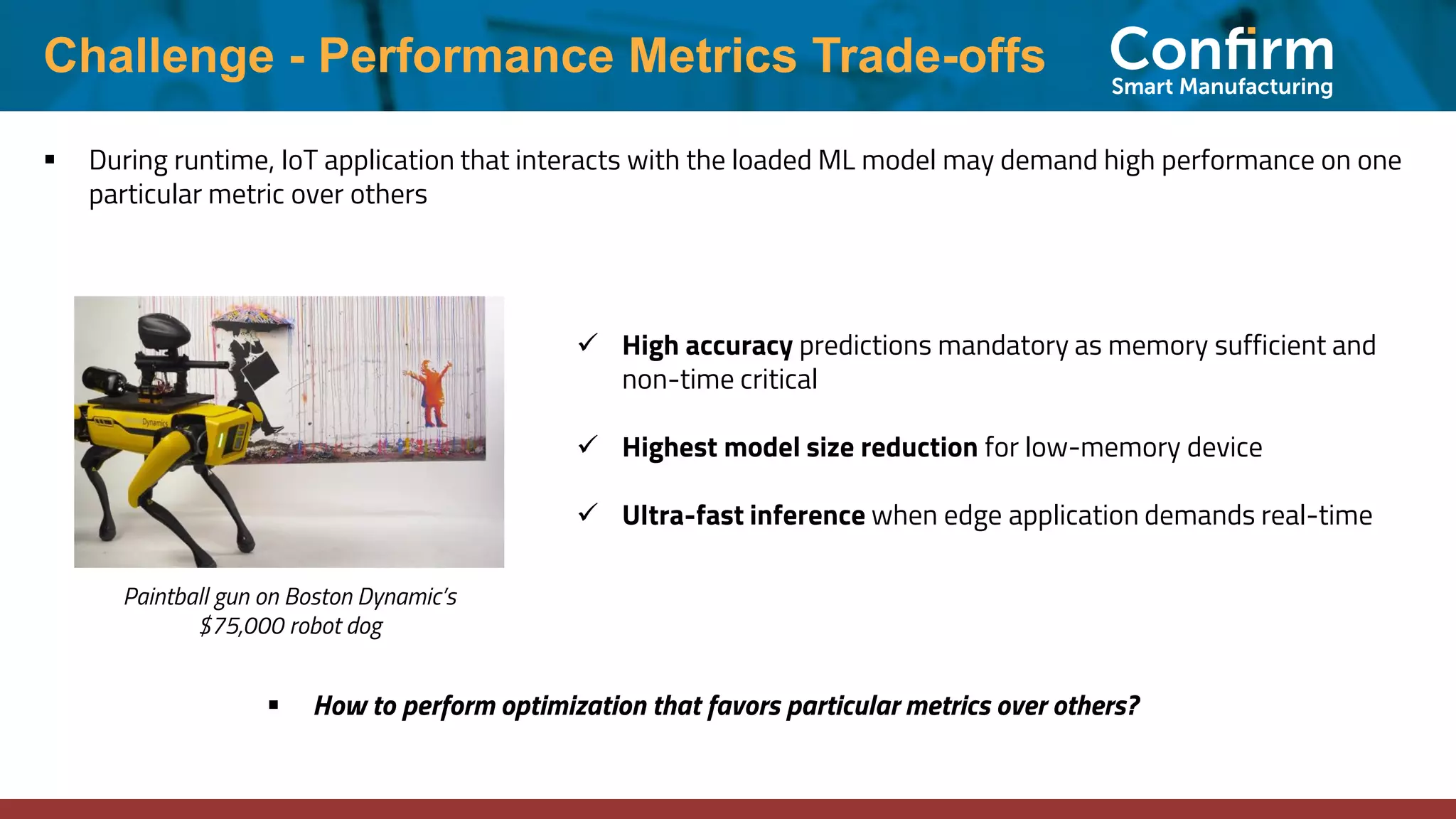 Challenge - Performance Metrics Trade-offs ▪ During runtime, IoT application that interacts with the loaded ML model may demand high performance on one particular metric over others ✓ High accuracy predictions mandatory as memory sufficient and non-time critical ✓ Highest model size reduction for low-memory device ✓ Ultra-fast inference when edge application demands real-time ▪ How to perform optimization that favors particular metrics over others? Paintball gun on Boston Dynamic’s $75,000 robot dog 