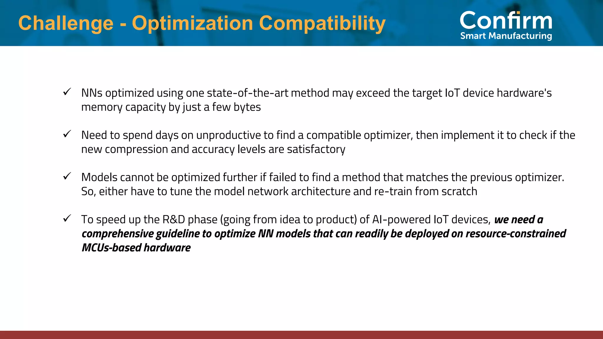 Challenge - Optimization Compatibility ✓ NNs optimized using one state-of-the-art method may exceed the target IoT device hardware's memory capacity by just a few bytes ✓ Need to spend days on unproductive to find a compatible optimizer, then implement it to check if the new compression and accuracy levels are satisfactory ✓ Models cannot be optimized further if failed to find a method that matches the previous optimizer. So, either have to tune the model network architecture and re-train from scratch ✓ To speed up the R&D phase (going from idea to product) of AI-powered IoT devices, we need a comprehensive guideline to optimize NN models that can readily be deployed on resource-constrained MCUs-based hardware 