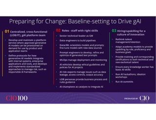 Preparing for Change: Baseline-setting to Drive gAI
01 Centralized, cross-functional
(LOB/IT), gAl platform team
• Develop and maintain a platform
service where approved generative
Al models can be provisioned on
demand for use by product and
application teams
• Define protocols for how
generative Al models integrate
with internal systems, enterprise
applications and tools, and develops
and implements standardized
approaches to manage risk, such as
responsible Al frameworks
01 Centralized, cross-functional
(LOB/IT), gAl platform team
• Develop and maintain a platform
service where approved generative
Al models can be provisioned on
demand for use by product and
application teams
• Define protocols for how
generative Al models integrate
with internal systems, enterprise
applications and tools, and develops
and implements standardized
approaches to manage risk, such as
responsible Al frameworks
02 Roles - staff with right skills
• Senior technical leader as GM
• Data engineers to build pipelines
• Data/ML scientists models and prompts;
fine tune models with new data sources
• Prompt engineers to develop, refine and
optimize Al generated text prompts
• MLOps manage deployment and monitoring
• Al ethicists develop ethical guidelines and
policies for Al projects
• Al risk experts manage issues such as data
leakage, access controls, output accuracy
• LOB personas provide business process and
rules guidance
• Al champions as catalysts to integrate Al
02 Roles - staff with right skills
• Senior technical leader as GM
• Data engineers to build pipelines
• Data/ML scientists models and prompts;
fine tune models with new data sources
• Prompt engineers to develop, refine and
optimize Al generated text prompts
• MLOps manage deployment and monitoring
• Al ethicists develop ethical guidelines and
policies for Al projects
• Al risk experts manage issues such as data
leakage, access controls, output accuracy
• LOB personas provide business process and
rules guidance
• Al champions as catalysts to integrate Al
03 Hiring/upskilling for a
culture of innovation
• Rethink talent
management/retention
• Adapt academy models to provide
upskilling by role, proficiency and
business goals
• Provide training and corresponding
certifications to both technical and
non-technical talent
• Ensure every knowledge worker has
basic Al skills
• Run Al hackathons, ideation
workshops
• Run AI summits
03 Hiring/upskilling for a
culture of innovation
• Rethink talent
management/retention
• Adapt academy models to provide
upskilling by role, proficiency and
business goals
• Provide training and corresponding
certifications to both technical and
non-technical talent
• Ensure every knowledge worker has
basic Al skills
• Run Al hackathons, ideation
workshops
• Run AI summits
12
© IDC |
 