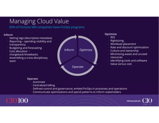 Managing Cloud Value
Optimize
Operate
Inform
85% of Fortune 500 companies have FinOps programs
Inform
• Setting tags (descriptive metadata)
• Reporting – spending visibility and
transparency
• Budgeting and forecasting
• Cost allocation -
chargeback/showbacks
• Assembling a cross-disciplinary
team
Optimize
• ROI
• Rightsizing
• Workload placement
• Rate and discount optimization
• Culture and ownership
• Minimizing waste and unused
resources
• Identifying tools and software
• Value versus cost
Operate
• Automate
• Centralized billing
• Defined control and governance; embed FinOps in processes and operations
• Communicate optimizations and spend patterns to inform stakeholders
17
© IDC |
 