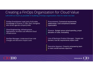 Creating a FinOps Organization for Cloud Value
Left-shift as much as possible in building a FinOps organization. But it’s never too late
FinOps Practitioner Lead: Jack of all trades
(knowledge of Finance, IT, Ops, Dev). Evangelist
who drives agenda company-wide
FinOps Practitioner Lead: Jack of all trades
(knowledge of Finance, IT, Ops, Dev). Evangelist
who drives agenda company-wide
Cloud Engineering, Infrastructure
Operations: Architect cost effective Cloud
infrastructure
Cloud Engineering, Infrastructure
Operations: Architect cost effective Cloud
infrastructure
DevOps Manager: Understand how code
changes and decisions impact costs
Procurement: Contractual requirements,
relationships. Cost comparisons between
hyperscalers
Procurement: Contractual requirements,
relationships. Cost comparisons between
hyperscalers
Finance: Budget versus actual spending, proper
allocation of costs, forecasting
Finance: Budget versus actual spending, proper
allocation of costs, forecasting
Line of Business Product Manager: Supply and
demand, how BU requirements impact costs
Executive Sponsor: C-level to empowering team
to meet overall business objectives
18
© IDC |
 