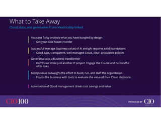 What to Take Away
Cloud, data, and generative AI are inextricably linked
You can’t fix by analysis what you have bungled by design
• Get your data house in order
You can’t fix by analysis what you have bungled by design
• Get your data house in order
Successful leverage (business value) of AI and gAI requires solid foundations
• Good data, transparent, well-managed Cloud, clear, articulated policies
Successful leverage (business value) of AI and gAI requires solid foundations
• Good data, transparent, well-managed Cloud, clear, articulated policies
Generative AI is a business transformer
• Don’t treat it like just another IT project. Engage the C-suite and be mindful
of its risks
Generative AI is a business transformer
• Don’t treat it like just another IT project. Engage the C-suite and be mindful
of its risks
FinOps value outweighs the effort to build, run, and staff the organization
• Equips the business with tools to evaluate the value of their Cloud decisions
FinOps value outweighs the effort to build, run, and staff the organization
• Equips the business with tools to evaluate the value of their Cloud decisions
Automation of Cloud management drives cost savings and value
Automation of Cloud management drives cost savings and value
21
© IDC |
 