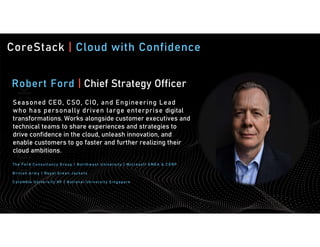 CoreStack | Cloud with Confidence
Robert Ford | Chief Strategy Officer
Seasoned CEO, CSO, CIO, and Engineering Lead
who has personally driven large enterprise digital
transformations. Works alongside customer executives and
technical teams to share experiences and strategies to
drive confidence in the cloud, unleash innovation, and
enable customers to go faster and further realizing their
cloud ambitions.
The Ford Consultancy Group | Nort hw est University | Microsof t EMEA & CORP
British Army | Roy al Gre en Jac ket s
Columbia U niversity NY | Nat ional U niversity S ingapore
 