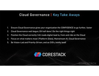 Cloud Governance | Key Take Aways
1. Ensure Cloud Governance gives your organization the CONFIDENCE to go further, faster
2. Cloud Governance well begun; DX half done | Do the right things right
3. Position the Cloud correctly | All roads digital lead to, from and ride on the Cloud
4. Focus on what matters most | Platform (Data), Mainstream AI, Cloud Governance
5. Be Vision-Led and Priority-Driven, and as CIO’s, boldly lead!
 