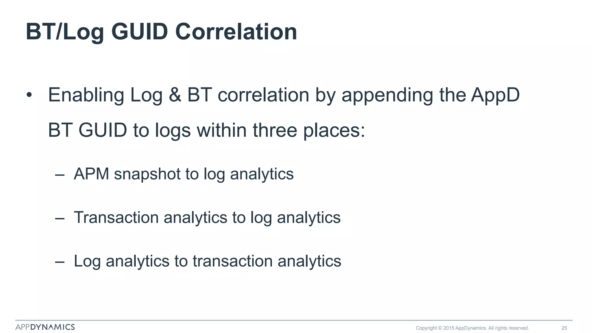 BT/Log GUID Correlation
•  Enabling Log & BT correlation by appending the AppD
BT GUID to logs within three places:
–  APM snapshot to log analytics
–  Transaction analytics to log analytics
–  Log analytics to transaction analytics
Copyright © 2015 AppDynamics. All rights reserved. 25
 