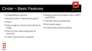 Cinder – Basic Features
 Create/delete volumes
 Specify custom "types/extra-specs”
 Clone
 Copy image to volume and volume to
image
 Point in time copy (snapshots of
volumes)
 Create volume from snapshot
 Backup volume (to object store, SWIFT
and CEPH)
 Transfer volume ownership
 Per tenant quota
 Customized scheduling filters
 
