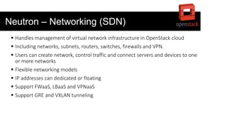 Neutron – Networking (SDN)
 Handles management of virtual network infrastructure in OpenStack cloud
 Including networks, subnets, routers, switches, firewalls and VPN.
 Users can create network, control traffic and connect servers and devices to one
or more networks
 Flexible networking models
 IP addresses can dedicated or floating
 Support FWaaS, LBaaS and VPNaaS
 Support GRE and VXLAN tunneling
 