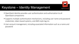 Keystone – Identity Management
 OpenStack Identity provides user authentication and authorization to all
OpenStack components
 Supports multiple authentication mechanisms, including user name and password
credentials, token-based systems, and AWS-style log-ins
 User account management, including associated information such as a name and
password
 
