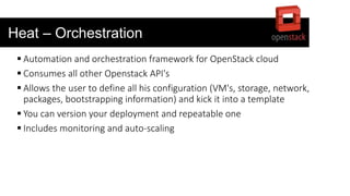 Heat – Orchestration
 Automation and orchestration framework for OpenStack cloud
 Consumes all other Openstack API's
 Allows the user to define all his configuration (VM's, storage, network,
packages, bootstrapping information) and kick it into a template
 You can version your deployment and repeatable one
 Includes monitoring and auto-scaling
 