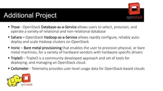 Additional Project
 Trove - OpenStack Database-as-a-Service allows users to select, provision, and
operate a variety of relational and non-relational database
 Sahara – OpenStack Hadoop-as-a-Service allows rapidly configure, reliably auto-
deploy and scale Hadoop clusters on OpenStack
 Ironic – Bare metal provisioning that enables the user to provision physical, or bare
metal machines, for a variety of hardware vendors with hardware-specific drivers
 TripleO – TripleO is a community developed approach and set of tools for
deploying, and managing an OpenStack cloud.
 Ceilometer - Telemetry provides user-level usage data for OpenStack-based clouds
 